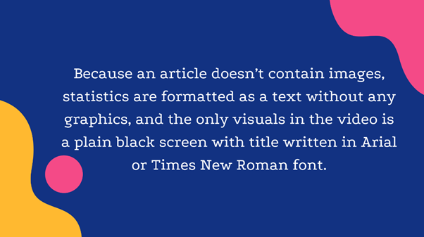 Because an article doesn't contain images, statisctics are formatted as a text without any graphics, and the only visuals in the video is a plain black screen with title written in Arial or Times New Roman font